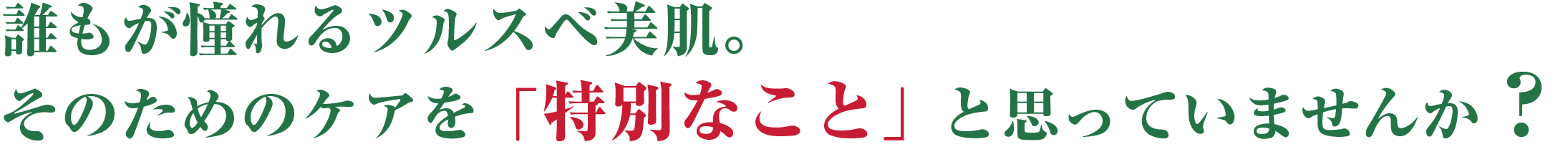 誰もが憧れるツルスベ美肌。
                        そのためのケアを「特別なこと」と思っていませんか？